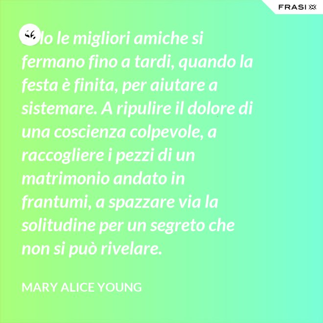 Solo le migliori amiche si fermano fino a tardi, quando la festa è finita, per aiutare a sistemare. A ripulire il dolore di una coscienza colpevole, a raccogliere i pezzi di un matrimonio andato in frantumi, a spazzare via la solitudine per un segreto che non si può rivelare. - Mary Alice Young