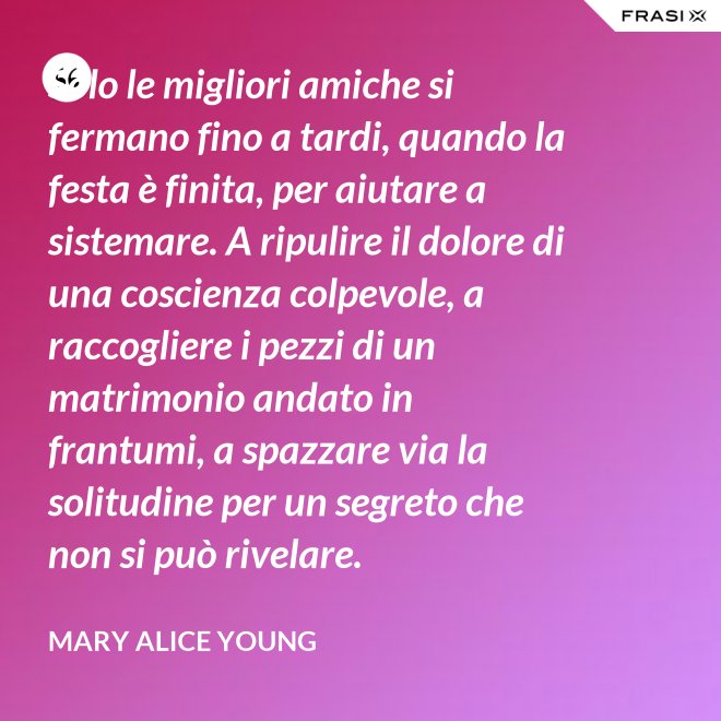 Solo le migliori amiche si fermano fino a tardi, quando la festa è finita, per aiutare a sistemare. A ripulire il dolore di una coscienza colpevole, a raccogliere i pezzi di un matrimonio andato in frantumi, a spazzare via la solitudine per un segreto che non si può rivelare. - Mary Alice Young