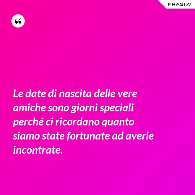 Le date di nascita delle vere amiche sono giorni speciali perché ci ricordano quanto siamo state fortunate ad averle incontrate. - Anonimo