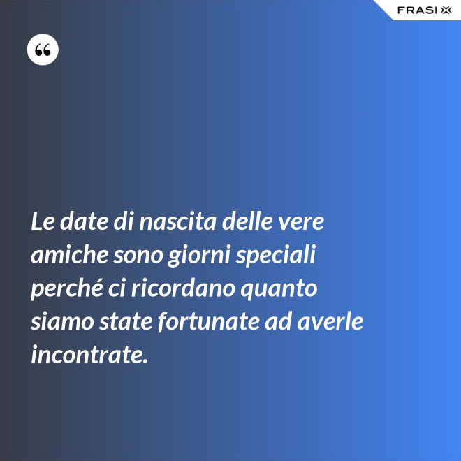 Le date di nascita delle vere amiche sono giorni speciali perché ci ricordano quanto siamo state fortunate ad averle incontrate. - Anonimo