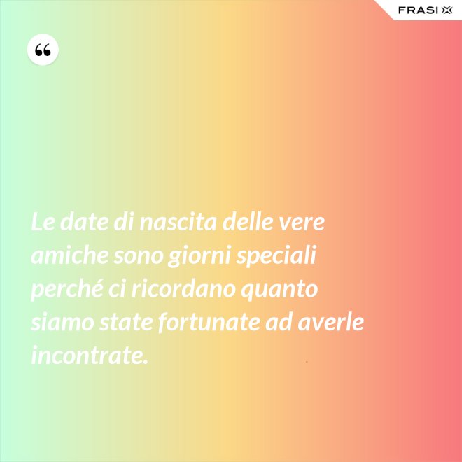 Le date di nascita delle vere amiche sono giorni speciali perché ci ricordano quanto siamo state fortunate ad averle incontrate. - Anonimo