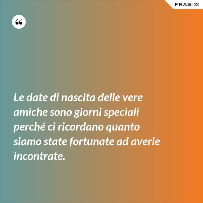 Le date di nascita delle vere amiche sono giorni speciali perché ci ricordano quanto siamo state fortunate ad averle incontrate. - Anonimo