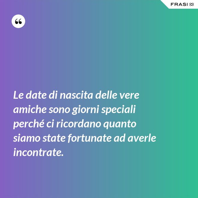 Le date di nascita delle vere amiche sono giorni speciali perché ci ricordano quanto siamo state fortunate ad averle incontrate. - Anonimo