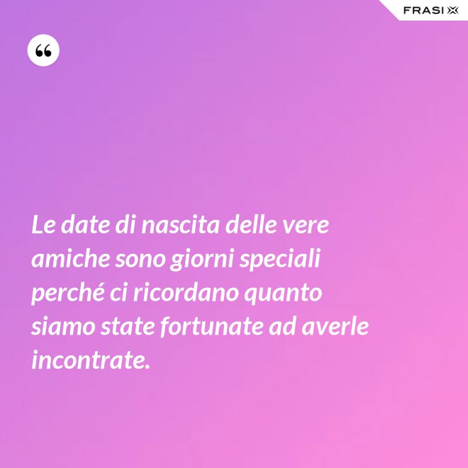 Le date di nascita delle vere amiche sono giorni speciali perché ci ricordano quanto siamo state fortunate ad averle incontrate. - Anonimo