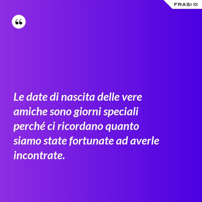 Le date di nascita delle vere amiche sono giorni speciali perché ci ricordano quanto siamo state fortunate ad averle incontrate. - Anonimo