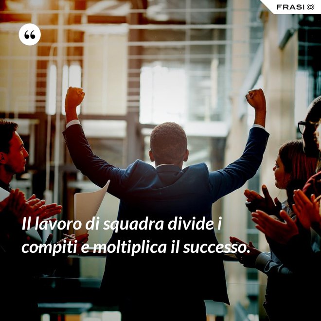 Il lavoro di squadra divide i compiti e moltiplica il successo. - Anonimo