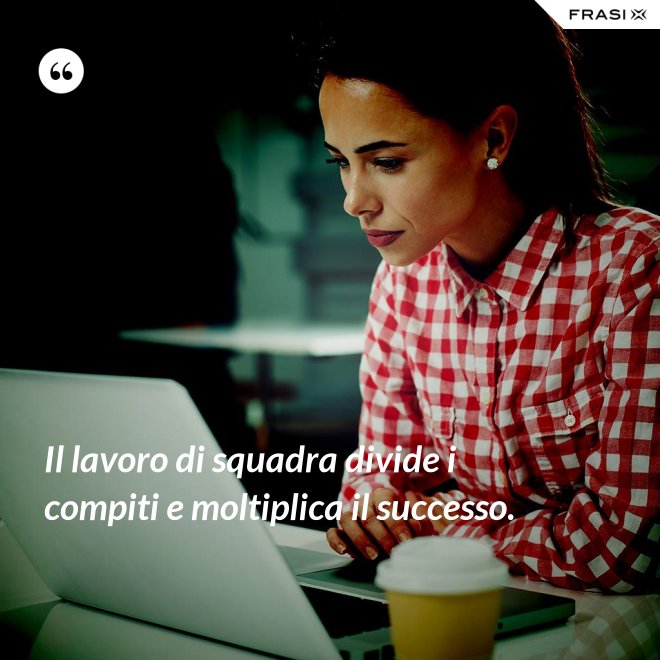 Il lavoro di squadra divide i compiti e moltiplica il successo. - Anonimo