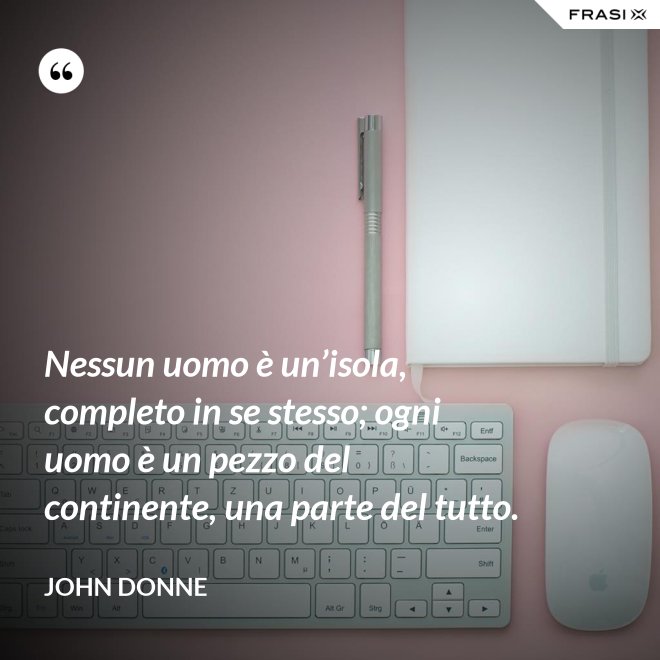 Nessun uomo è un’isola, completo in se stesso; ogni uomo è un pezzo del continente, una parte del tutto. - John Donne