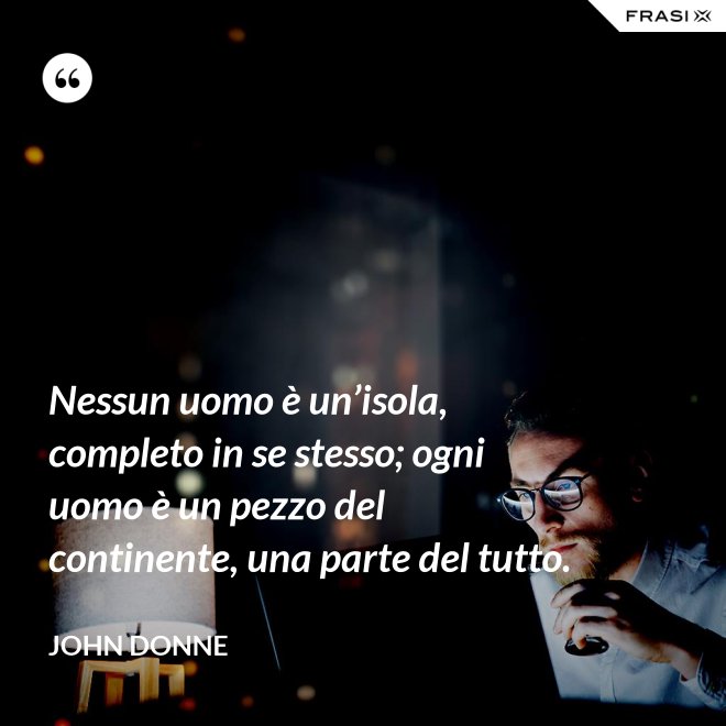 Nessun uomo è un’isola, completo in se stesso; ogni uomo è un pezzo del continente, una parte del tutto. - John Donne