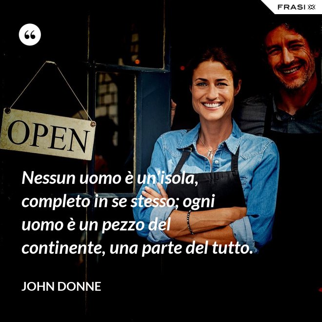 Nessun uomo è un’isola, completo in se stesso; ogni uomo è un pezzo del continente, una parte del tutto. - John Donne