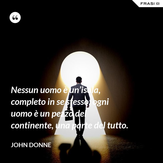 Nessun uomo è un’isola, completo in se stesso; ogni uomo è un pezzo del continente, una parte del tutto. - John Donne
