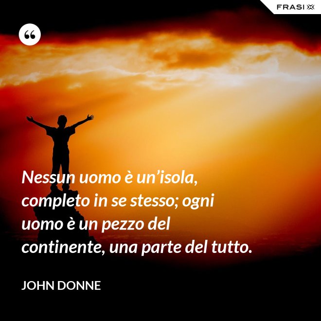 Nessun uomo è un’isola, completo in se stesso; ogni uomo è un pezzo del continente, una parte del tutto. - John Donne