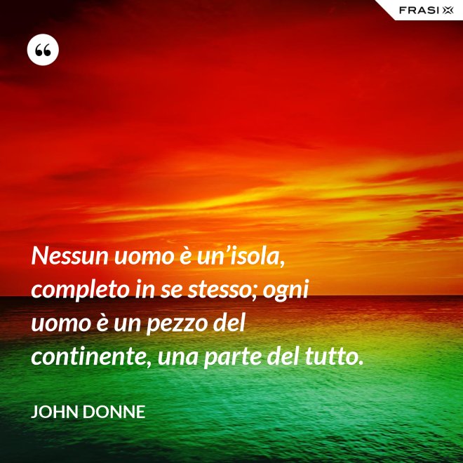 Nessun uomo è un’isola, completo in se stesso; ogni uomo è un pezzo del continente, una parte del tutto. - John Donne