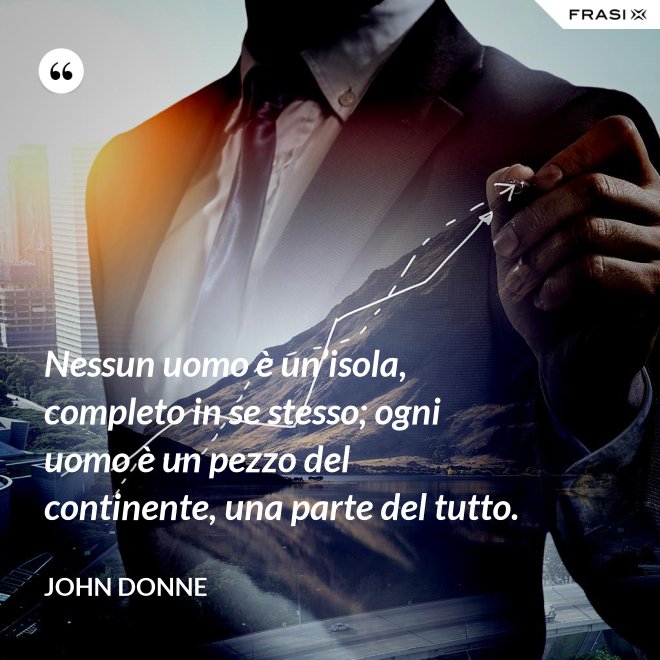 Nessun uomo è un’isola, completo in se stesso; ogni uomo è un pezzo del continente, una parte del tutto. - John Donne