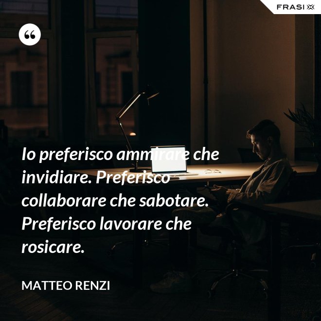 Io preferisco ammirare che invidiare. Preferisco collaborare che sabotare. Preferisco lavorare che rosicare. - Matteo Renzi