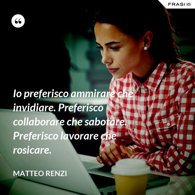 Io preferisco ammirare che invidiare. Preferisco collaborare che sabotare. Preferisco lavorare che rosicare. - Matteo Renzi