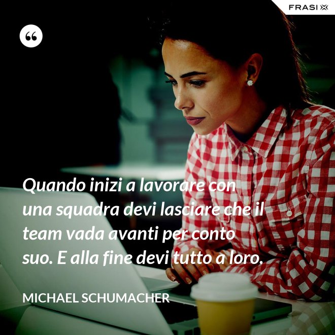 Quando inizi a lavorare con una squadra devi lasciare che il team vada avanti per conto suo. E alla fine devi tutto a loro. - Michael Schumacher