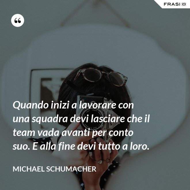 Quando inizi a lavorare con una squadra devi lasciare che il team vada avanti per conto suo. E alla fine devi tutto a loro. - Michael Schumacher