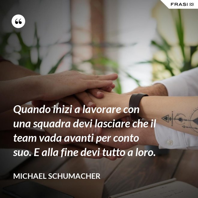 Quando inizi a lavorare con una squadra devi lasciare che il team vada avanti per conto suo. E alla fine devi tutto a loro. - Michael Schumacher