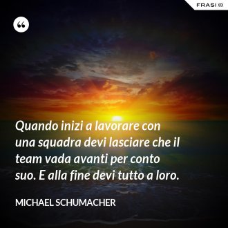 Quando inizi a lavorare con una squadra devi lasciare che il team vada avanti per conto suo. E alla fine devi tutto a loro. - Michael Schumacher