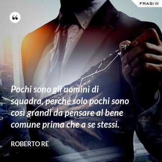 Pochi sono gli uomini di squadra, perché solo pochi sono così grandi da pensare al bene comune prima che a se stessi. - Roberto Re