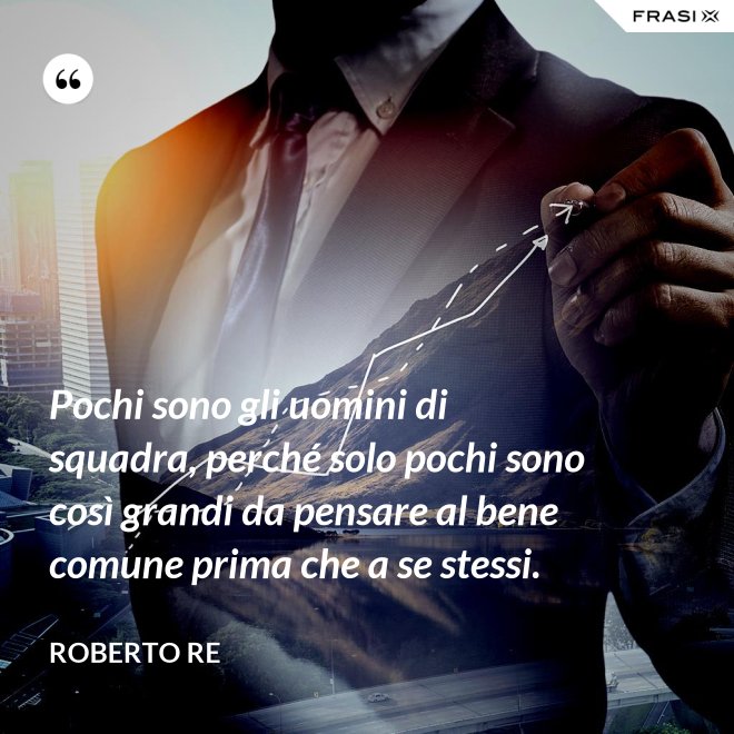 Pochi sono gli uomini di squadra, perché solo pochi sono così grandi da pensare al bene comune prima che a se stessi. - Roberto Re
