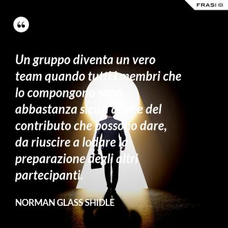 Un gruppo diventa un vero team quando tutti i membri che lo compongono sono abbastanza sicuri di sé e del contributo che possono dare, da riuscire a lodare la preparazione degli altri partecipanti. - Norman Glass Shidle