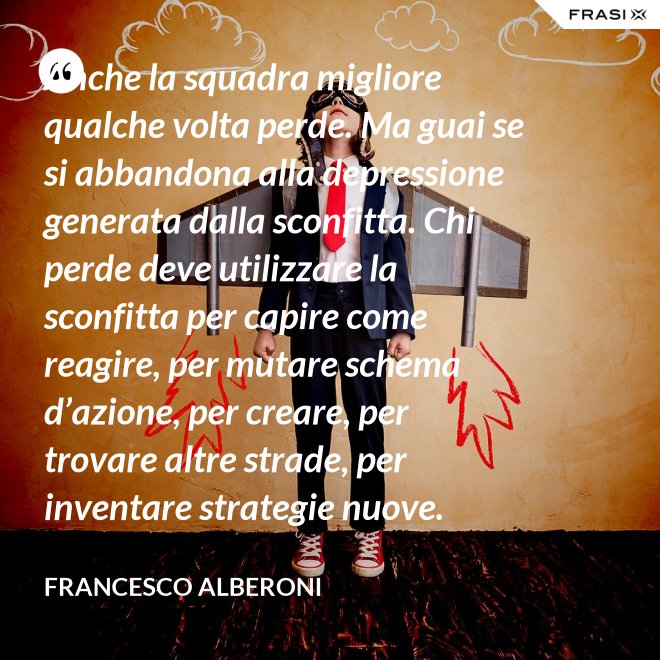 Anche la squadra migliore qualche volta perde. Ma guai se si abbandona alla depressione generata dalla sconfitta. Chi perde deve utilizzare la sconfitta per capire come reagire, per mutare schema d’azione, per creare, per trovare altre strade, per inventare strategie nuove. - Francesco Alberoni