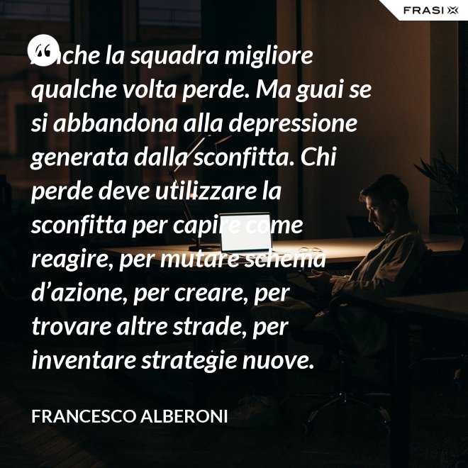 Anche la squadra migliore qualche volta perde. Ma guai se si abbandona alla depressione generata dalla sconfitta. Chi perde deve utilizzare la sconfitta per capire come reagire, per mutare schema d’azione, per creare, per trovare altre strade, per inventare strategie nuove. - Francesco Alberoni