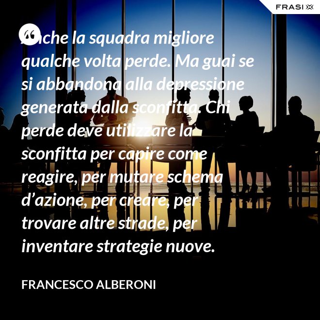 Anche la squadra migliore qualche volta perde. Ma guai se si abbandona alla depressione generata dalla sconfitta. Chi perde deve utilizzare la sconfitta per capire come reagire, per mutare schema d’azione, per creare, per trovare altre strade, per inventare strategie nuove. - Francesco Alberoni