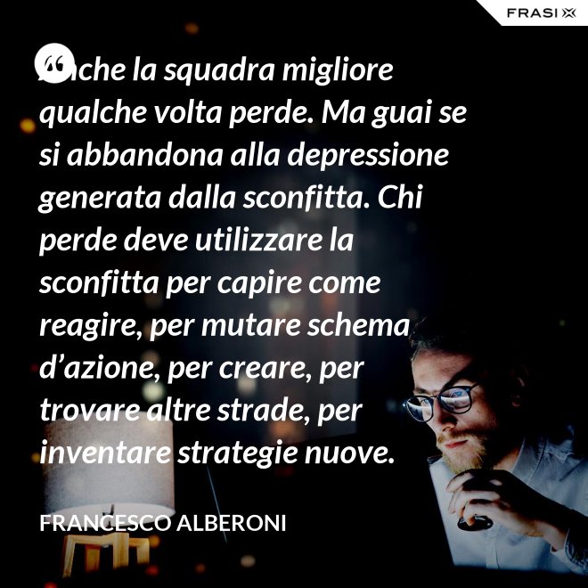 Anche la squadra migliore qualche volta perde. Ma guai se si abbandona alla depressione generata dalla sconfitta. Chi perde deve utilizzare la sconfitta per capire come reagire, per mutare schema d’azione, per creare, per trovare altre strade, per inventare strategie nuove. - Francesco Alberoni