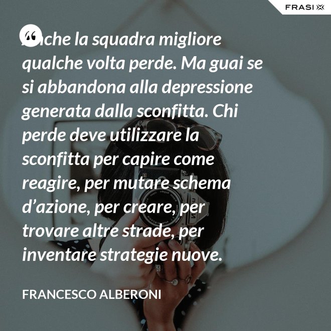 Anche la squadra migliore qualche volta perde. Ma guai se si abbandona alla depressione generata dalla sconfitta. Chi perde deve utilizzare la sconfitta per capire come reagire, per mutare schema d’azione, per creare, per trovare altre strade, per inventare strategie nuove. - Francesco Alberoni