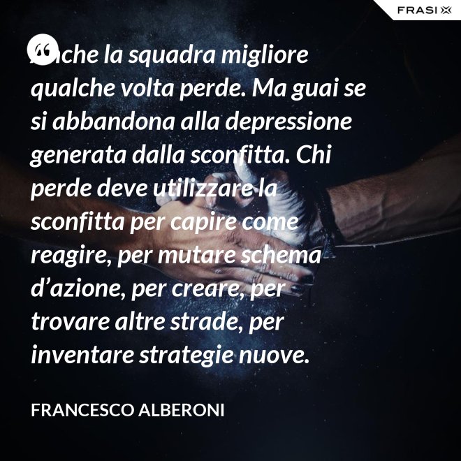 Anche la squadra migliore qualche volta perde. Ma guai se si abbandona alla depressione generata dalla sconfitta. Chi perde deve utilizzare la sconfitta per capire come reagire, per mutare schema d’azione, per creare, per trovare altre strade, per inventare strategie nuove. - Francesco Alberoni