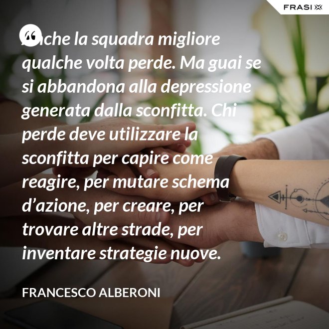 Anche la squadra migliore qualche volta perde. Ma guai se si abbandona alla depressione generata dalla sconfitta. Chi perde deve utilizzare la sconfitta per capire come reagire, per mutare schema d’azione, per creare, per trovare altre strade, per inventare strategie nuove. - Francesco Alberoni