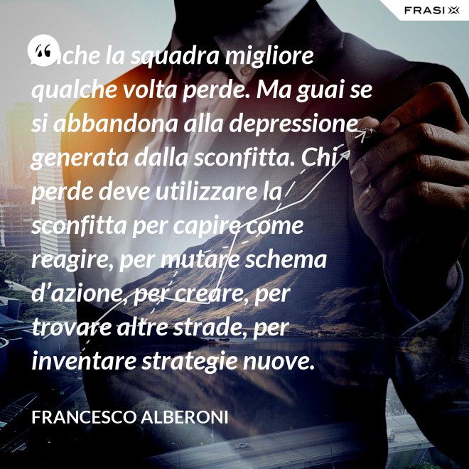 Anche la squadra migliore qualche volta perde. Ma guai se si abbandona alla depressione generata dalla sconfitta. Chi perde deve utilizzare la sconfitta per capire come reagire, per mutare schema d’azione, per creare, per trovare altre strade, per inventare strategie nuove. - Francesco Alberoni