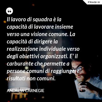 Il lavoro di squadra è la capacità di lavorare insieme verso una visione comune. La capacità di dirigere la realizzazione individuale verso degli obiettivi organizzati. E’ il carburante che permette a persone comuni di raggiungere risultati non comuni. - Andrew Carnegie