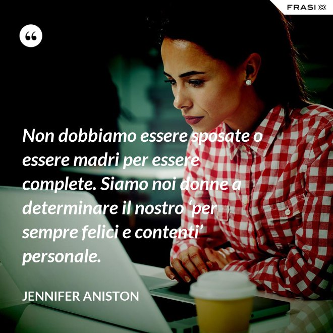 Non dobbiamo essere sposate o essere madri per essere complete. Siamo noi donne a determinare il nostro ‘per sempre felici e contenti’ personale. - Jennifer Aniston