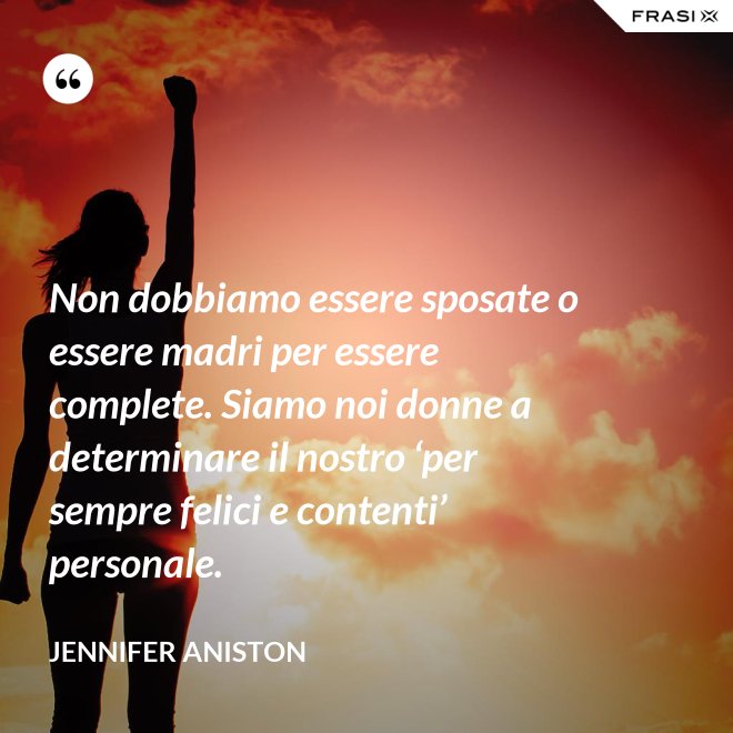 Non dobbiamo essere sposate o essere madri per essere complete. Siamo noi donne a determinare il nostro ‘per sempre felici e contenti’ personale. - Jennifer Aniston