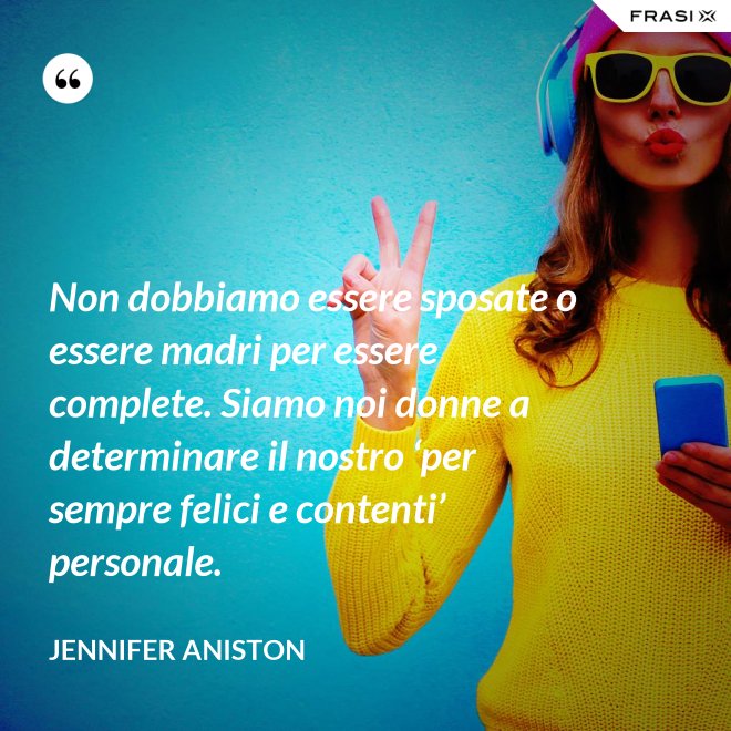 Non dobbiamo essere sposate o essere madri per essere complete. Siamo noi donne a determinare il nostro ‘per sempre felici e contenti’ personale. - Jennifer Aniston