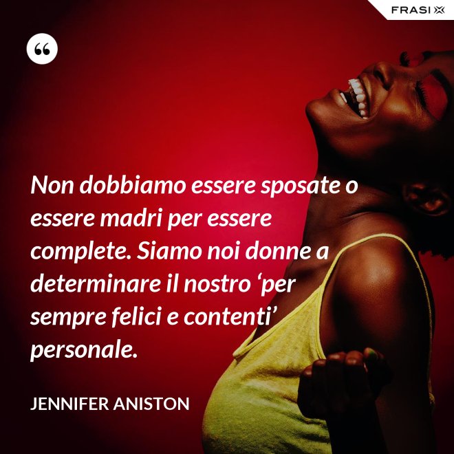 Non dobbiamo essere sposate o essere madri per essere complete. Siamo noi donne a determinare il nostro ‘per sempre felici e contenti’ personale. - Jennifer Aniston