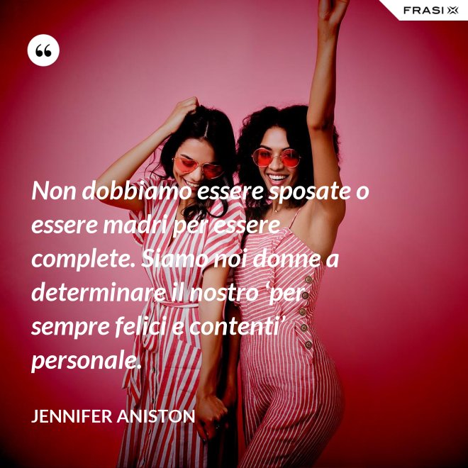 Non dobbiamo essere sposate o essere madri per essere complete. Siamo noi donne a determinare il nostro ‘per sempre felici e contenti’ personale. - Jennifer Aniston
