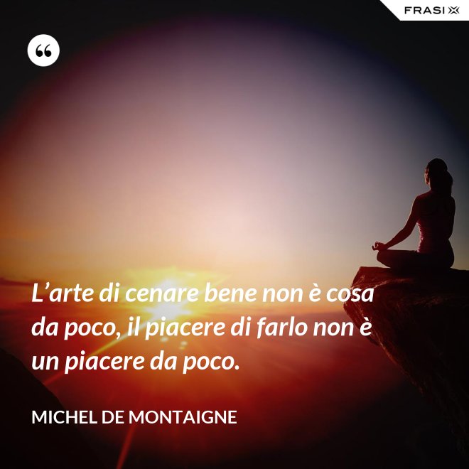 L’arte di cenare bene non è cosa da poco, il piacere di farlo non è un piacere da poco. - Michel de Montaigne
