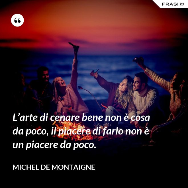 L’arte di cenare bene non è cosa da poco, il piacere di farlo non è un piacere da poco. - Michel de Montaigne
