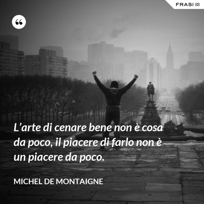 L’arte di cenare bene non è cosa da poco, il piacere di farlo non è un piacere da poco. - Michel de Montaigne