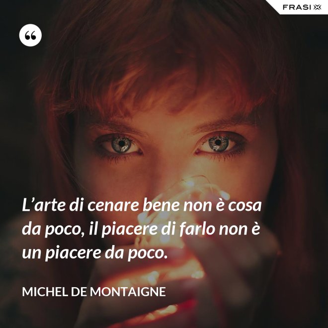 L’arte di cenare bene non è cosa da poco, il piacere di farlo non è un piacere da poco. - Michel de Montaigne