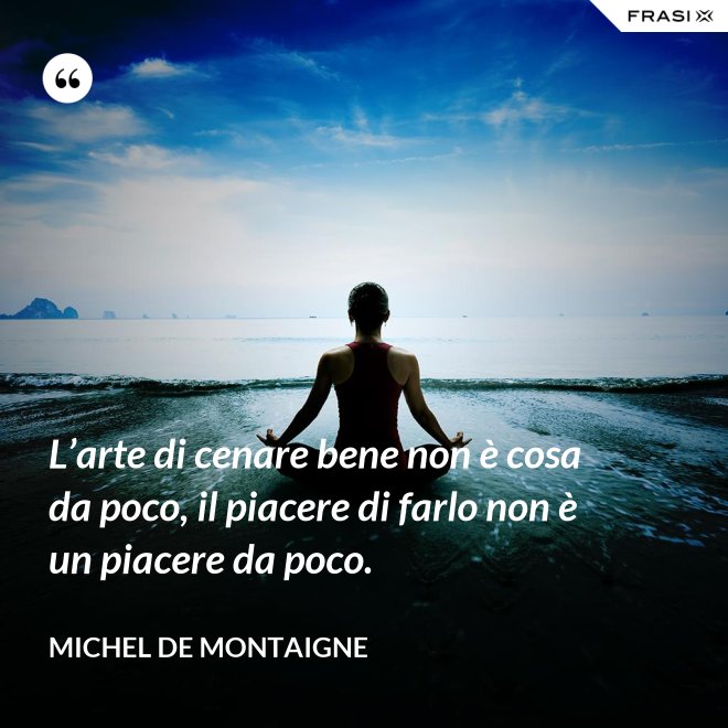 L’arte di cenare bene non è cosa da poco, il piacere di farlo non è un piacere da poco. - Michel de Montaigne