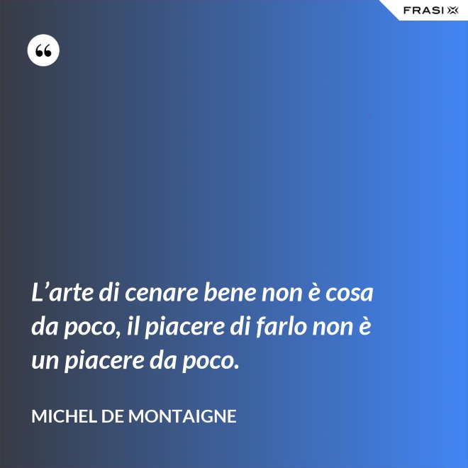 L’arte di cenare bene non è cosa da poco, il piacere di farlo non è un piacere da poco. - Michel de Montaigne