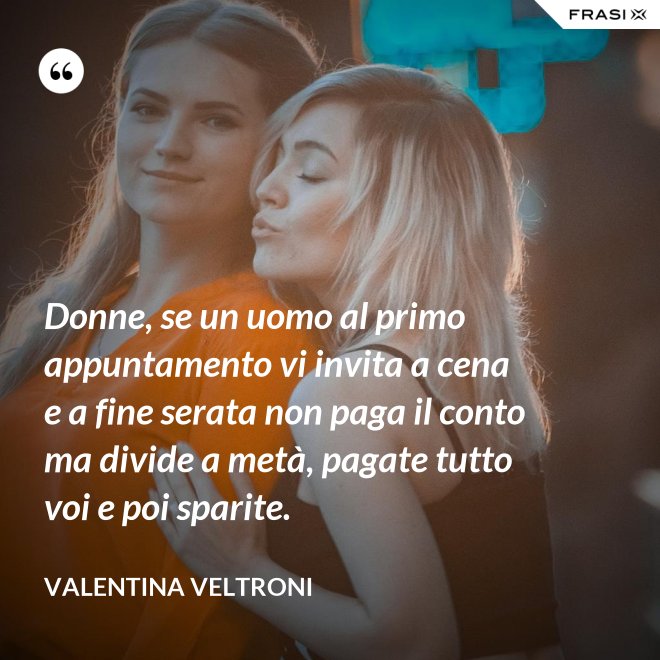Donne, se un uomo al primo appuntamento vi invita a cena e a fine serata non paga il conto ma divide a metà, pagate tutto voi e poi sparite. - Valentina Veltroni