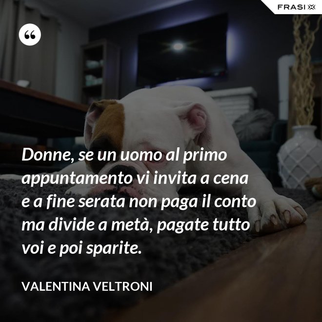Donne, se un uomo al primo appuntamento vi invita a cena e a fine serata non paga il conto ma divide a metà, pagate tutto voi e poi sparite. - Valentina Veltroni