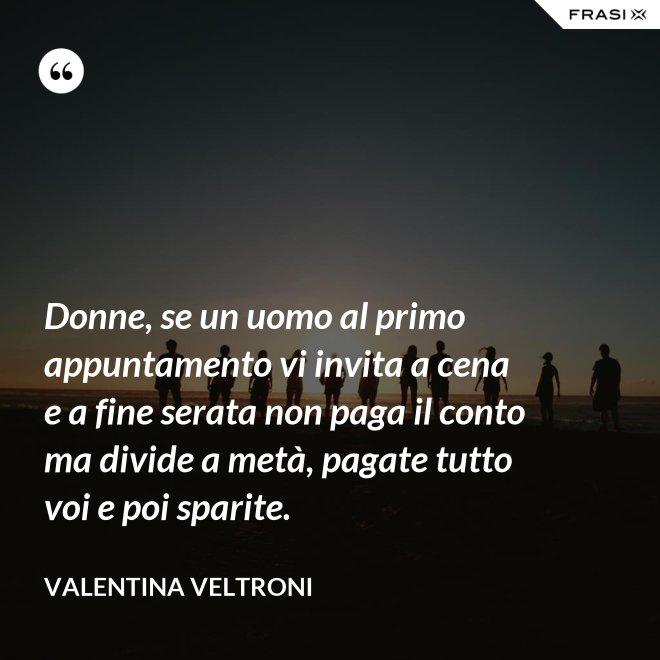 Donne, se un uomo al primo appuntamento vi invita a cena e a fine serata non paga il conto ma divide a metà, pagate tutto voi e poi sparite. - Valentina Veltroni
